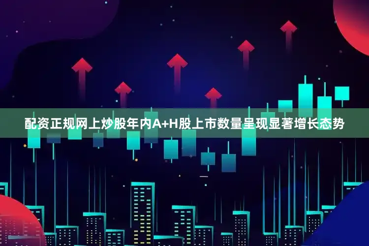 配资正规网上炒股年内A+H股上市数量呈现显著增长态势
