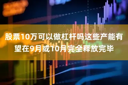 股票10万可以做杠杆吗这些产能有望在9月或10月完全释放完毕