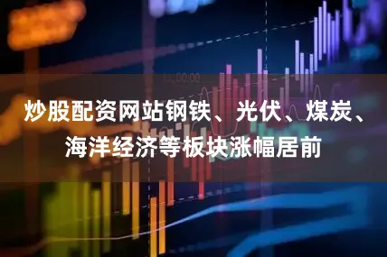 炒股配资网站钢铁、光伏、煤炭、海洋经济等板块涨幅居前