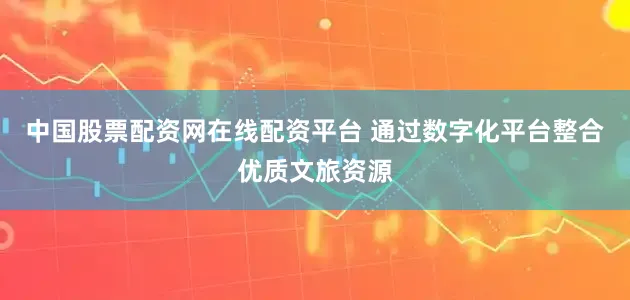 中国股票配资网在线配资平台 通过数字化平台整合优质文旅资源