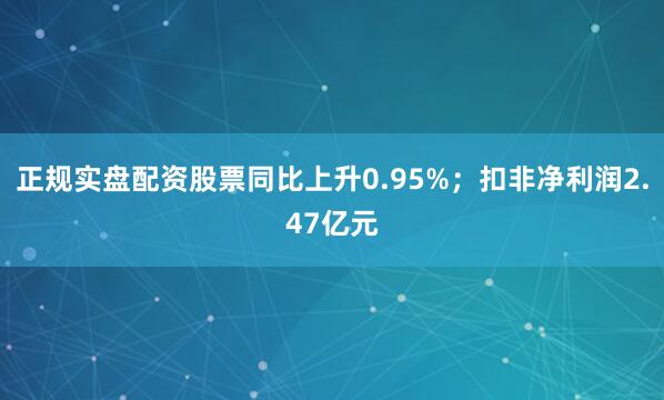 正规实盘配资股票同比上升0.95%；扣非净利润2.47亿元
