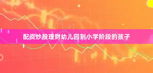 配资炒股理财幼儿园到小学阶段的孩子