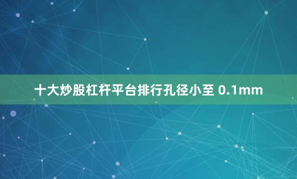 十大炒股杠杆平台排行孔径小至 0.1mm