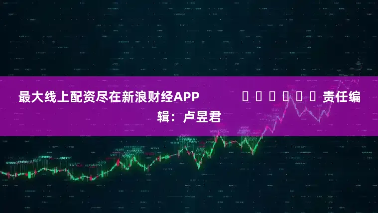 最大线上配资尽在新浪财经APP            						责任编辑：卢昱君