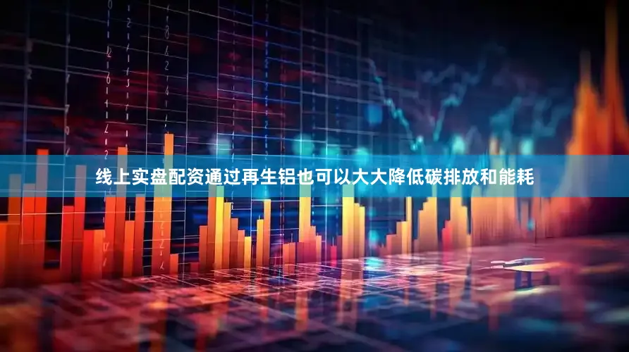 线上实盘配资通过再生铝也可以大大降低碳排放和能耗