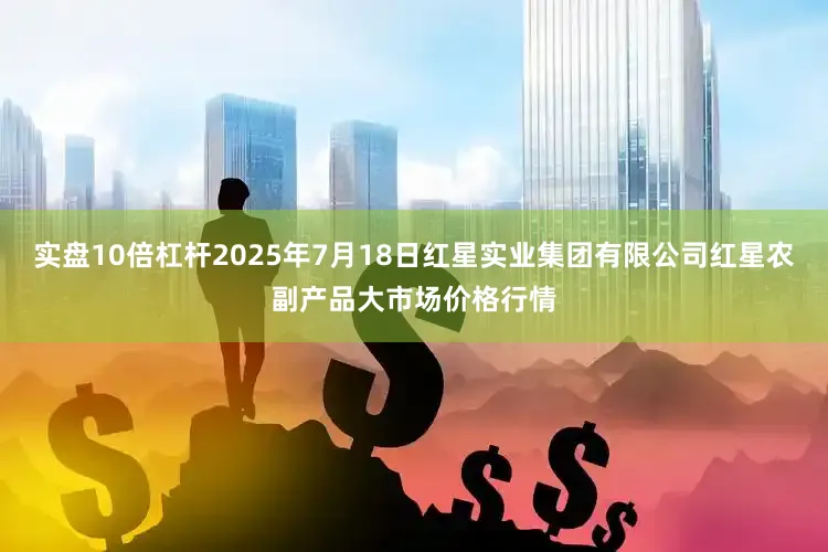 实盘10倍杠杆2025年7月18日红星实业集团有限公司红星农副产品大市场价格行情
