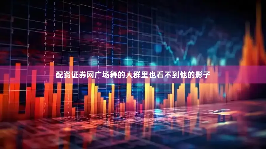 配资证券网广场舞的人群里也看不到他的影子