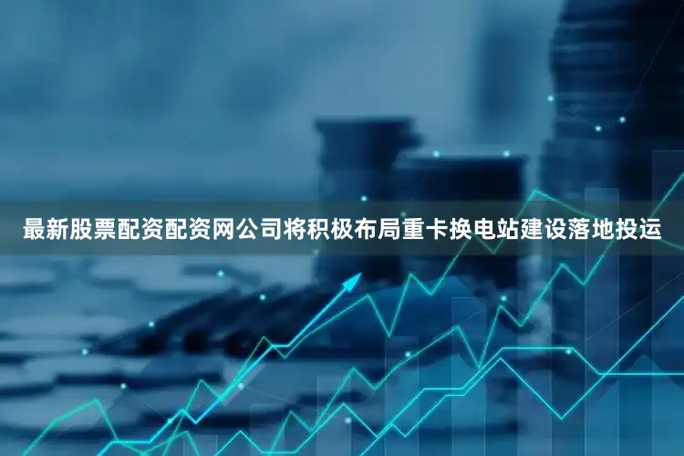 最新股票配资配资网公司将积极布局重卡换电站建设落地投运