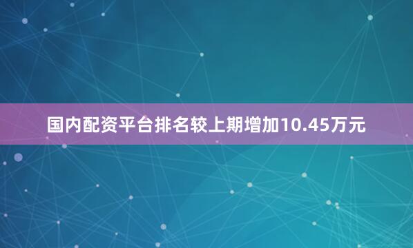国内配资平台排名较上期增加10.45万元