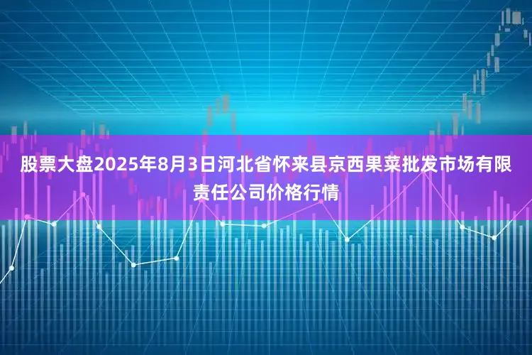 股票大盘2025年8月3日河北省怀来县京西果菜批发市场有限责任公司价格行情