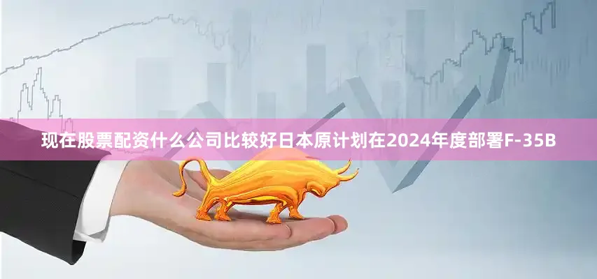 现在股票配资什么公司比较好日本原计划在2024年度部署F-35B