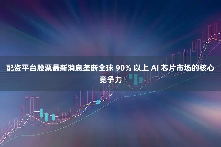 配资平台股票最新消息垄断全球 90% 以上 AI 芯片市场的核心竞争力