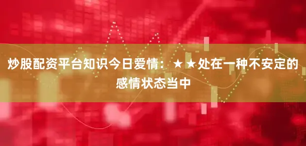 炒股配资平台知识今日爱情:★★处在一种不安定的感情状态当中