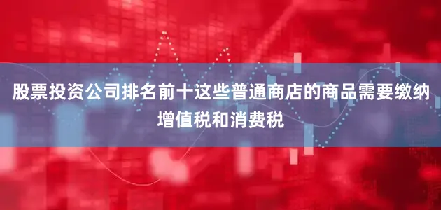 股票投资公司排名前十这些普通商店的商品需要缴纳增值税和消费税