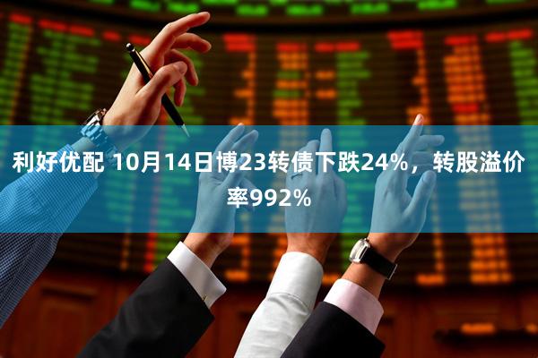 利好优配 10月14日博23转债下跌24%，转股溢价率992%