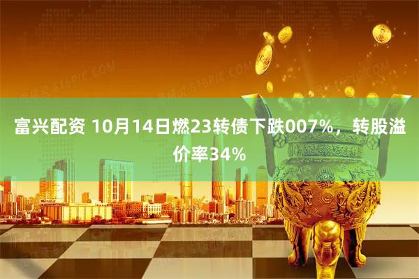 富兴配资 10月14日燃23转债下跌007%，转股溢价率34%
