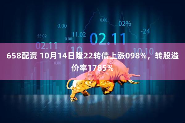 658配资 10月14日隆22转债上涨098%，转股溢价率1785%