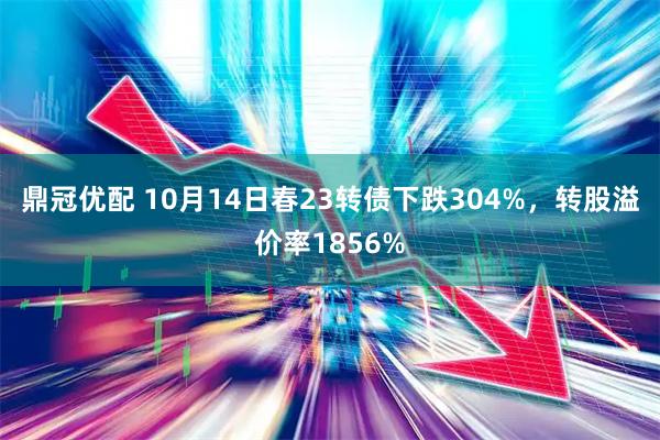 鼎冠优配 10月14日春23转债下跌304%，转股溢价率1856%