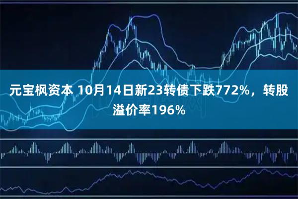 元宝枫资本 10月14日新23转债下跌772%，转股溢价率196%