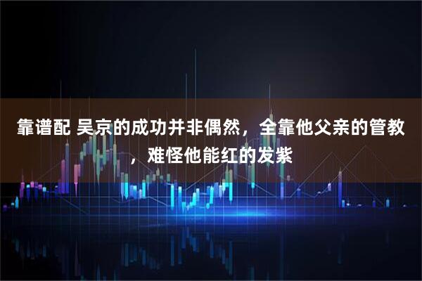 靠谱配 吴京的成功并非偶然，全靠他父亲的管教，难怪他能红的发紫