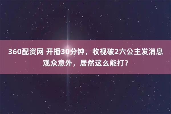 360配资网 开播30分钟，收视破2六公主发消息观众意外，居然这么能打？