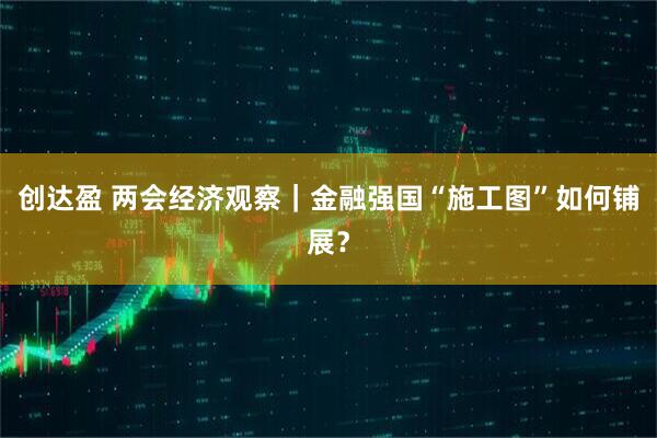 创达盈 两会经济观察｜金融强国“施工图”如何铺展？