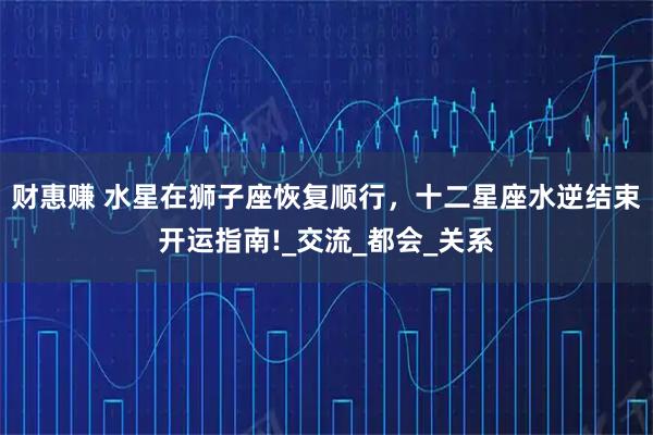 财惠赚 水星在狮子座恢复顺行，十二星座水逆结束开运指南!_交流_都会_关系