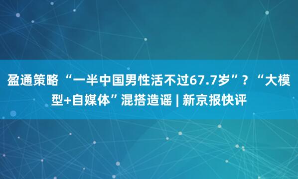 盈通策略 “一半中国男性活不过67.7岁”？“大模型+自媒体”混搭造谣 | 新京报快评